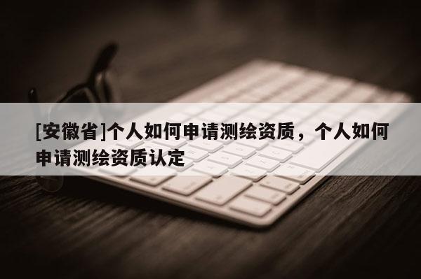 [安徽省]個人如何申請測繪資質，個人如何申請測繪資質認定