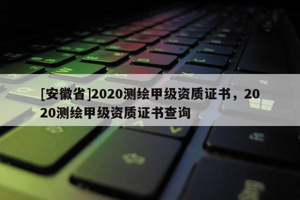 [安徽省]2020測繪甲級資質證書，2020測繪甲級資質證書查詢