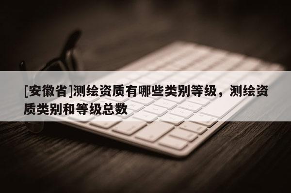 [安徽省]測繪資質有哪些類別等級，測繪資質類別和等級總數