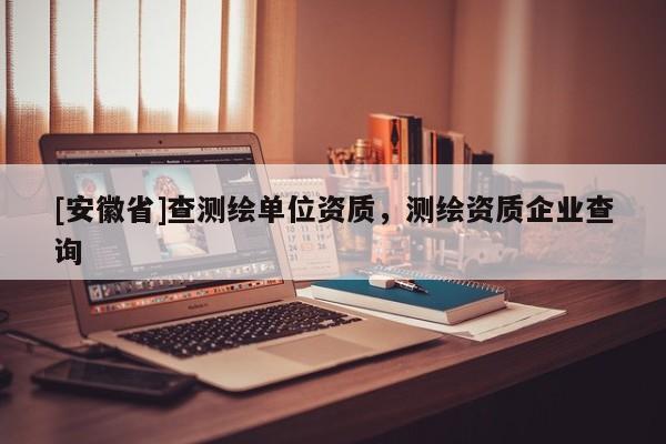 [安徽省]查測繪單位資質，測繪資質企業查詢