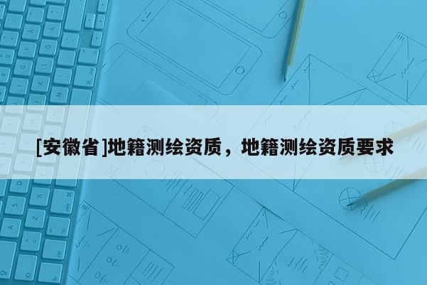 [安徽省]地籍測繪資質(zhì)，地籍測繪資質(zhì)要求