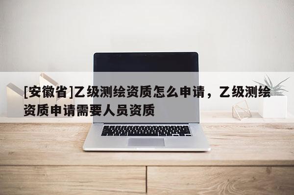 [安徽省]乙級測繪資質怎么申請，乙級測繪資質申請需要人員資質