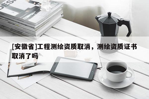 [安徽省]工程測繪資質(zhì)取消，測繪資質(zhì)證書取消了嗎