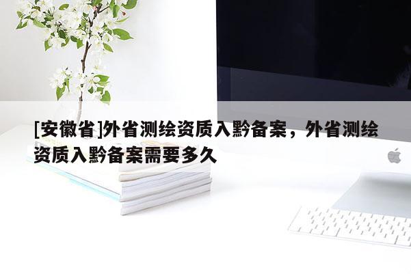 [安徽省]外省測繪資質入黔備案，外省測繪資質入黔備案需要多久