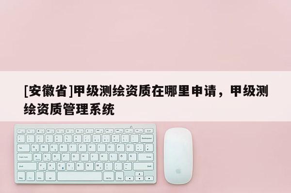 [安徽省]甲級測繪資質在哪里申請，甲級測繪資質管理系統