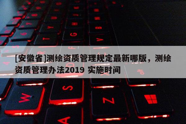 [安徽省]測繪資質(zhì)管理規(guī)定最新哪版，測繪資質(zhì)管理辦法2019 實(shí)施時(shí)間