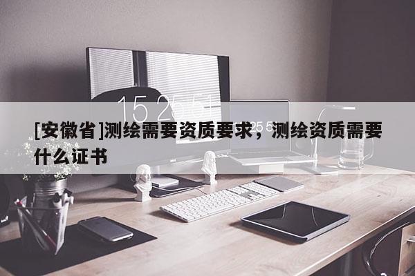 [安徽省]測繪需要資質(zhì)要求，測繪資質(zhì)需要什么證書