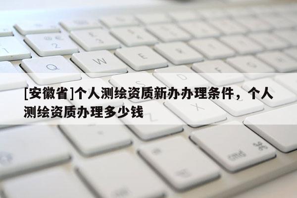 [安徽省]個人測繪資質新辦辦理條件，個人測繪資質辦理多少錢