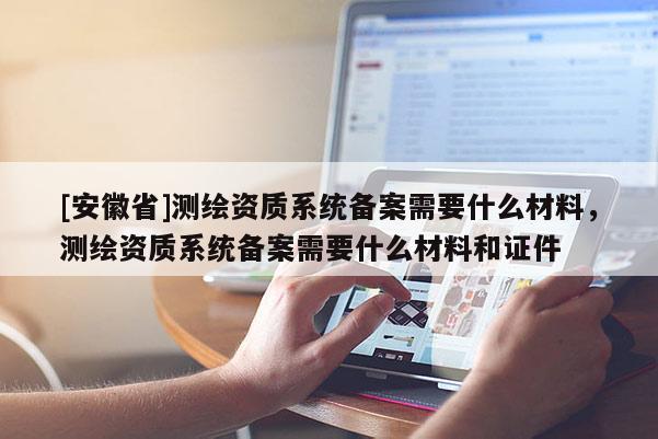 [安徽省]測繪資質系統備案需要什么材料，測繪資質系統備案需要什么材料和證件