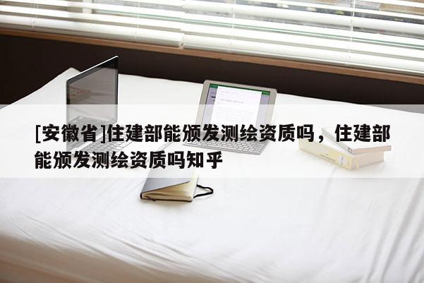 [安徽省]住建部能頒發測繪資質嗎，住建部能頒發測繪資質嗎知乎