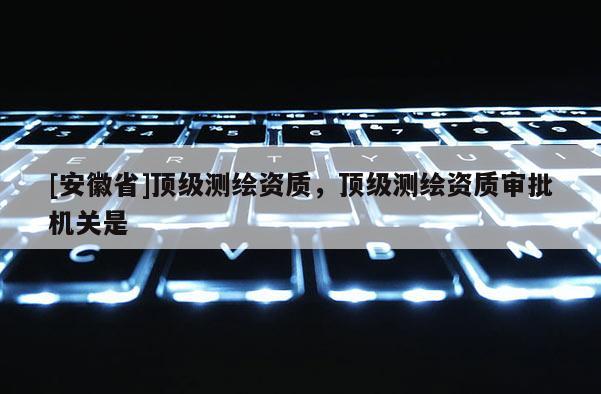 [安徽省]頂級測繪資質，頂級測繪資質審批機關是