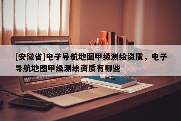 [安徽省]電子導航地圖甲級測繪資質，電子導航地圖甲級測繪資質有哪些