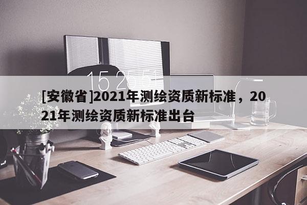 [安徽省]2021年測繪資質新標準，2021年測繪資質新標準出臺