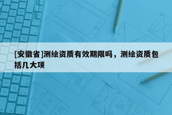 [安徽省]測繪資質(zhì)有效期限嗎，測繪資質(zhì)包括幾大項