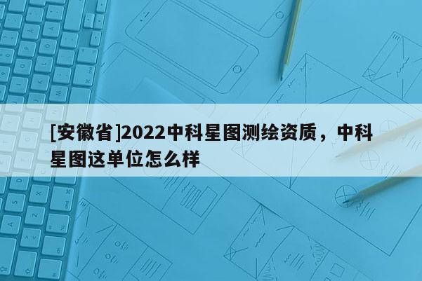 [安徽省]2022中科星圖測繪資質，中科星圖這單位怎么樣