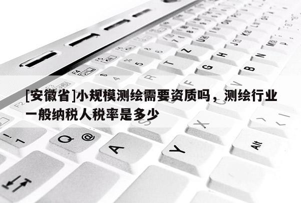 [安徽省]小規模測繪需要資質嗎，測繪行業一般納稅人稅率是多少