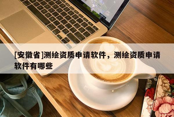 [安徽省]測繪資質申請軟件，測繪資質申請軟件有哪些