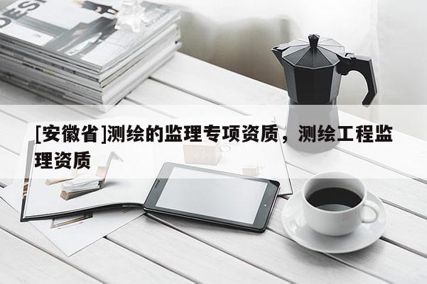 [安徽省]測繪的監理專項資質，測繪工程監理資質