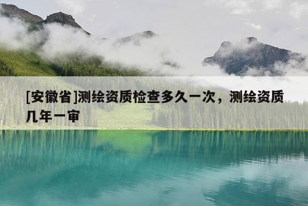 [安徽省]測繪資質(zhì)檢查多久一次，測繪資質(zhì)幾年一審