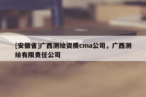 [安徽省]廣西測(cè)繪資質(zhì)cma公司，廣西測(cè)繪有限責(zé)任公司