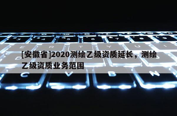 [安徽省]2020測繪乙級資質延長，測繪乙級資質業務范圍