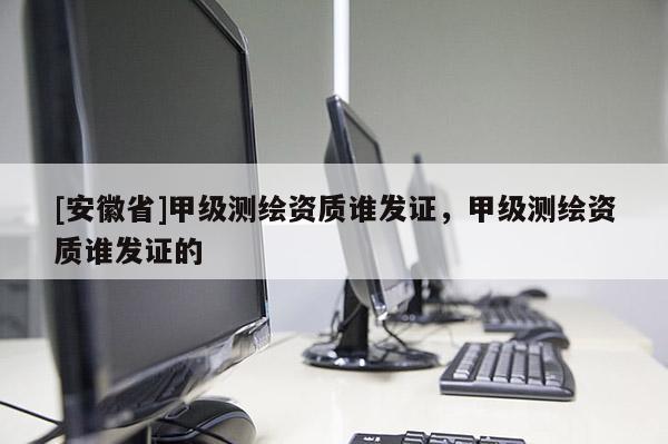 [安徽省]甲級測繪資質誰發證，甲級測繪資質誰發證的