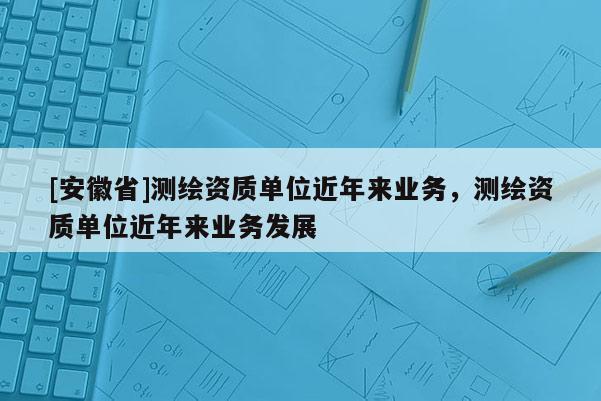 [安徽省]測(cè)繪資質(zhì)單位近年來(lái)業(yè)務(wù)，測(cè)繪資質(zhì)單位近年來(lái)業(yè)務(wù)發(fā)展