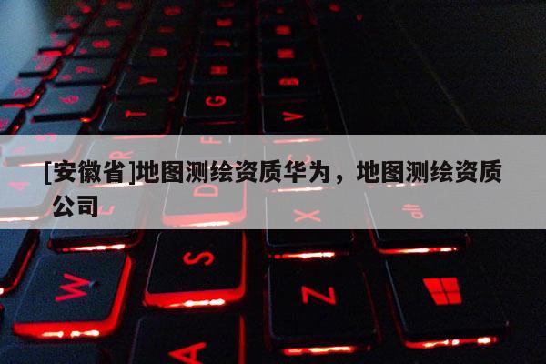 [安徽省]地圖測繪資質(zhì)華為，地圖測繪資質(zhì) 公司