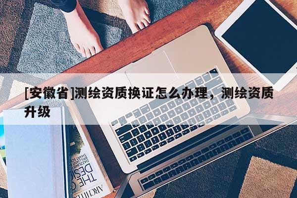 [安徽省]測繪資質換證怎么辦理，測繪資質升級