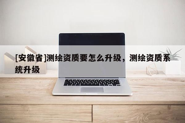 [安徽省]測繪資質要怎么升級，測繪資質系統升級