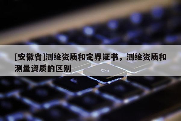 [安徽省]測繪資質和定界證書，測繪資質和測量資質的區別