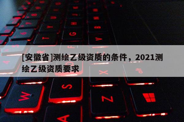 [安徽省]測繪乙級資質的條件，2021測繪乙級資質要求