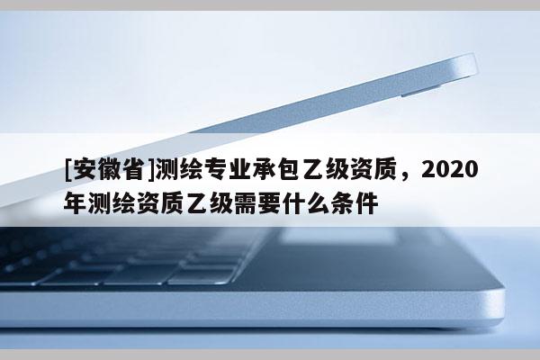 [安徽省]測繪專業承包乙級資質，2020年測繪資質乙級需要什么條件