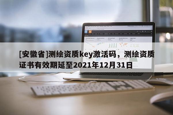 [安徽省]測繪資質(zhì)key激活碼，測繪資質(zhì)證書有效期延至2021年12月31日
