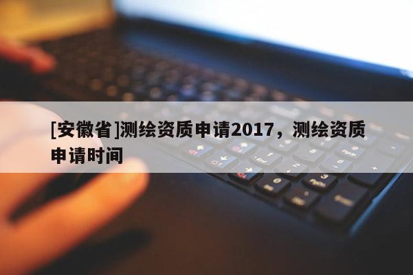 [安徽省]測繪資質申請2017，測繪資質申請時間