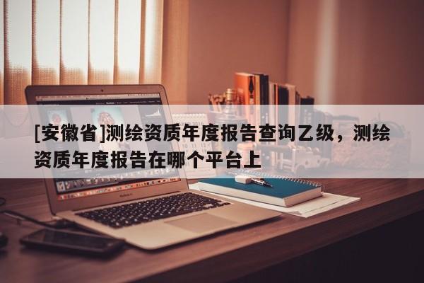 [安徽省]測繪資質年度報告查詢乙級，測繪資質年度報告在哪個平臺上