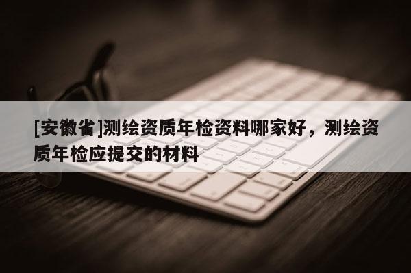 [安徽省]測繪資質(zhì)年檢資料哪家好，測繪資質(zhì)年檢應(yīng)提交的材料