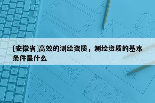 [安徽省]高效的測繪資質，測繪資質的基本條件是什么