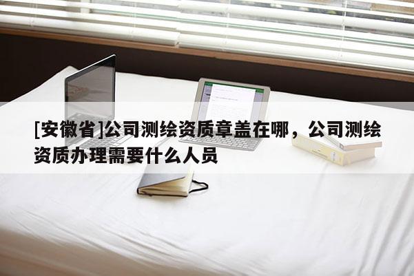 [安徽省]公司測繪資質章蓋在哪，公司測繪資質辦理需要什么人員