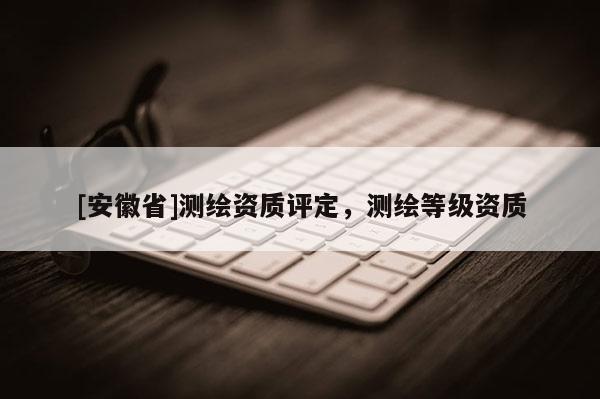 [安徽省]測繪資質評定，測繪等級資質