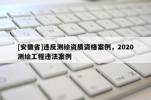 [安徽省]違反測繪資質(zhì)資格案例，2020測繪工程違法案例