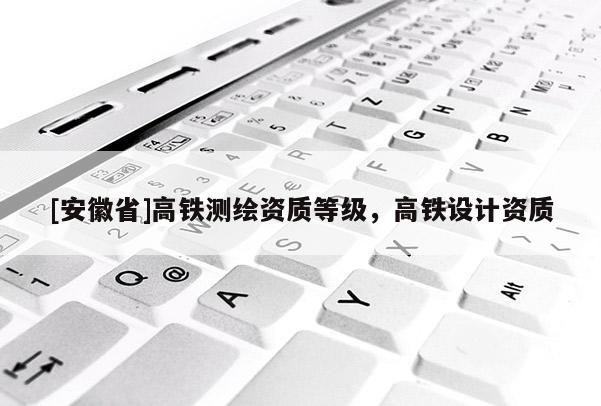 [安徽省]高鐵測繪資質等級，高鐵設計資質