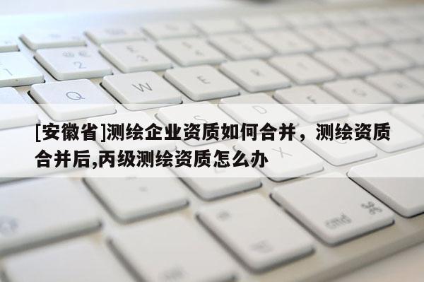 [安徽省]測繪企業資質如何合并，測繪資質合并后,丙級測繪資質怎么辦