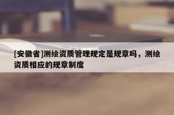 [安徽省]測(cè)繪資質(zhì)管理規(guī)定是規(guī)章嗎，測(cè)繪資質(zhì)相應(yīng)的規(guī)章制度