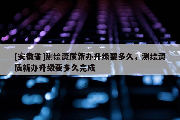 [安徽省]測繪資質新辦升級要多久，測繪資質新辦升級要多久完成