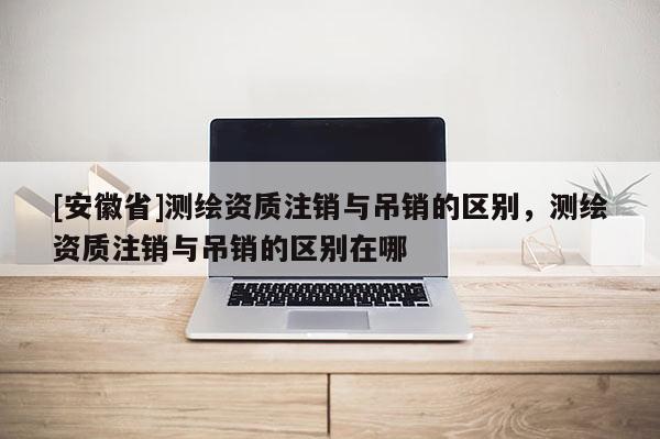 [安徽省]測繪資質(zhì)注銷與吊銷的區(qū)別，測繪資質(zhì)注銷與吊銷的區(qū)別在哪