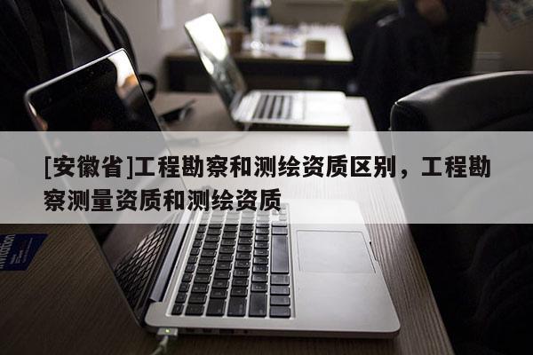 [安徽省]工程勘察和測繪資質區別，工程勘察測量資質和測繪資質
