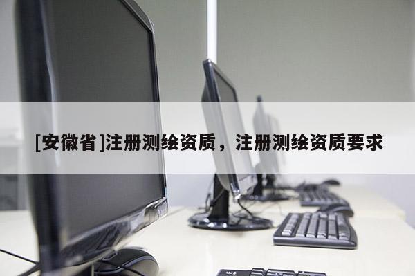 [安徽省]注冊測繪資質，注冊測繪資質要求