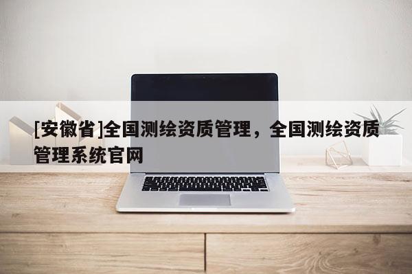 [安徽省]全國測繪資質管理，全國測繪資質管理系統官網