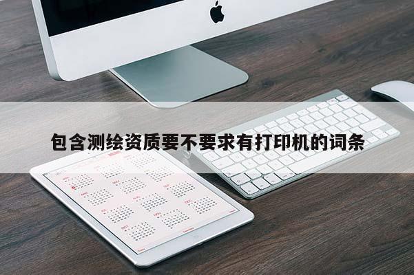 包含測(cè)繪資質(zhì)要不要求有打印機(jī)的詞條